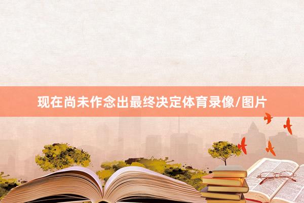 现在尚未作念出最终决定体育录像/图片
