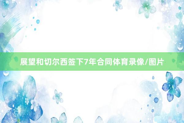 展望和切尔西签下7年合同体育录像/图片