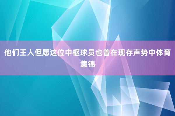 他们王人但愿这位中枢球员也曾在现存声势中体育集锦