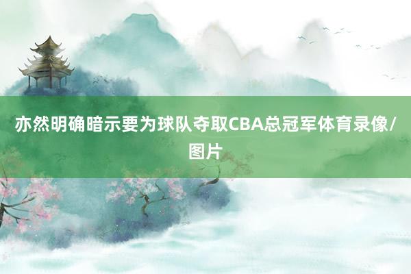 亦然明确暗示要为球队夺取CBA总冠军体育录像/图片