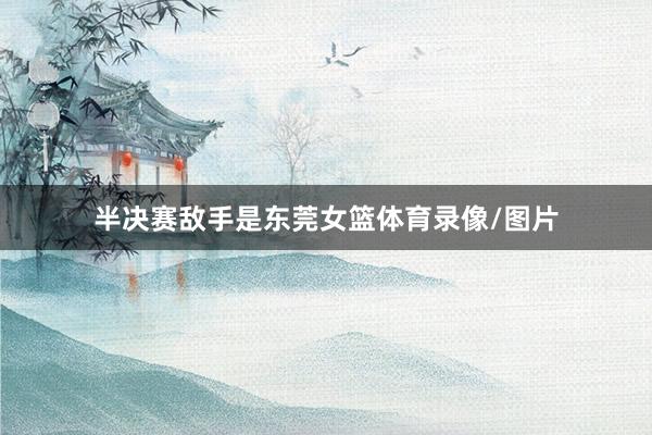 半决赛敌手是东莞女篮体育录像/图片