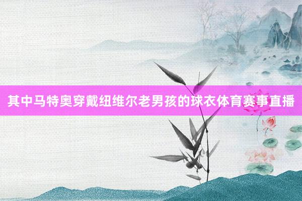 其中马特奥穿戴纽维尔老男孩的球衣体育赛事直播