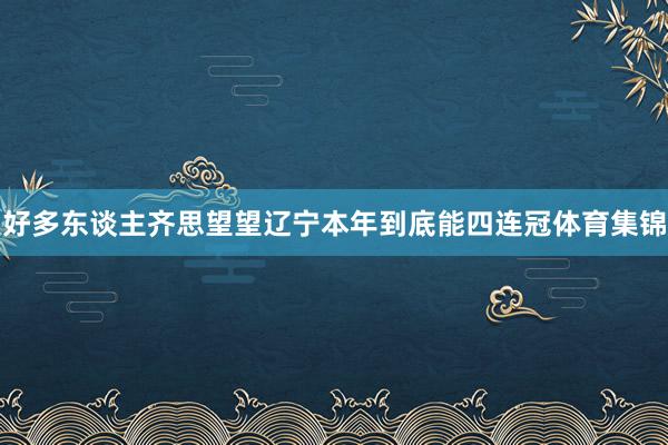 好多东谈主齐思望望辽宁本年到底能四连冠体育集锦