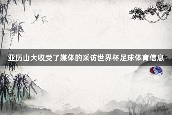 亚历山大收受了媒体的采访世界杯足球体育信息