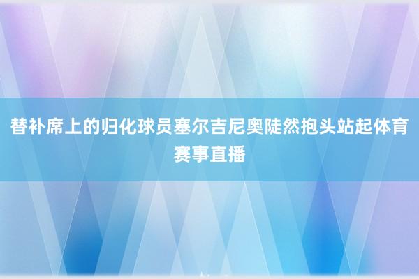 替补席上的归化球员塞尔吉尼奥陡然抱头站起体育赛事直播