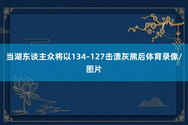 当湖东谈主众将以134-127击溃灰熊后体育录像/图片