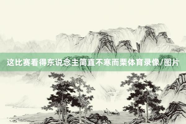 这比赛看得东说念主简直不寒而栗体育录像/图片