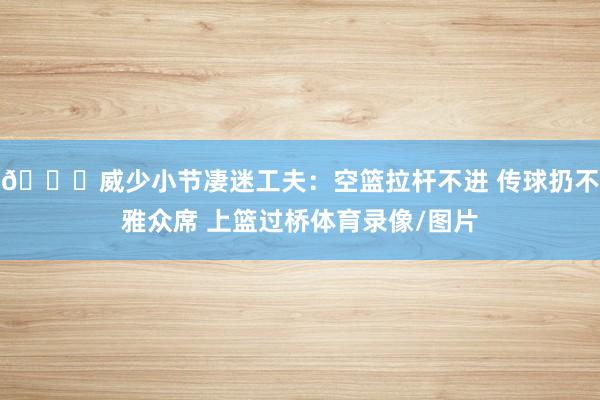 🙃威少小节凄迷工夫:空篮拉杆不进 传球扔不雅众席 上篮过桥体育录像/图片