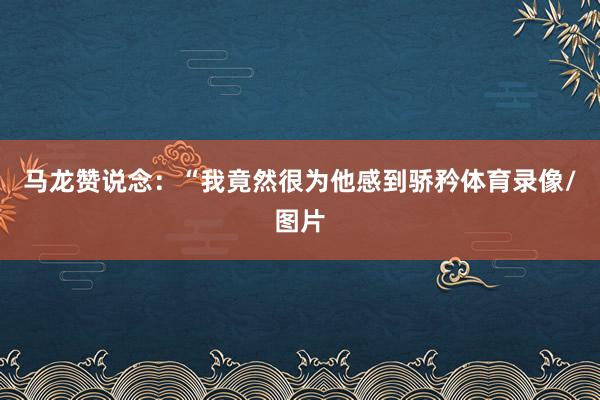 马龙赞说念:“我竟然很为他感到骄矜体育录像/图片