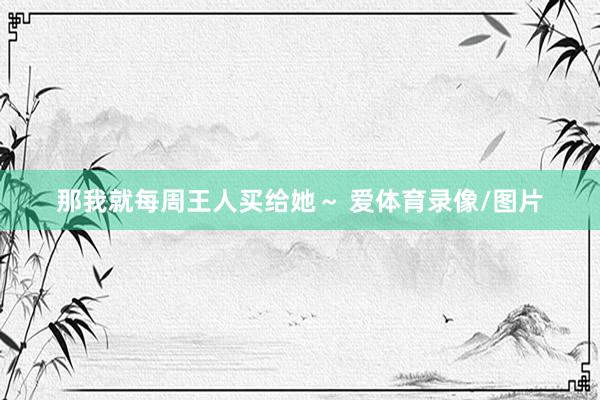 那我就每周王人买给她~ 爱体育录像/图片
