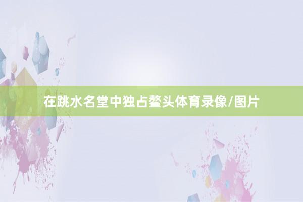 在跳水名堂中独占鳌头体育录像/图片