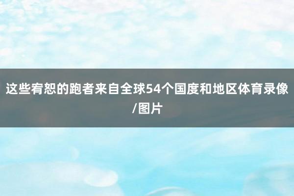 这些宥恕的跑者来自全球54个国度和地区体育录像/图片