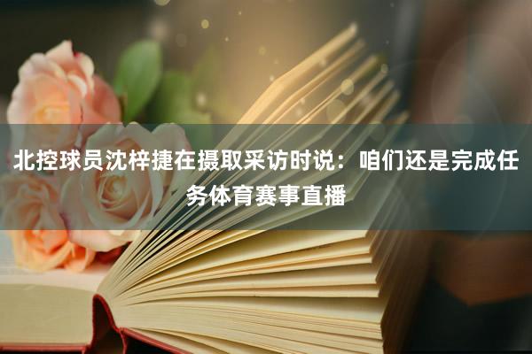 北控球员沈梓捷在摄取采访时说:咱们还是完成任务体育赛事直播
