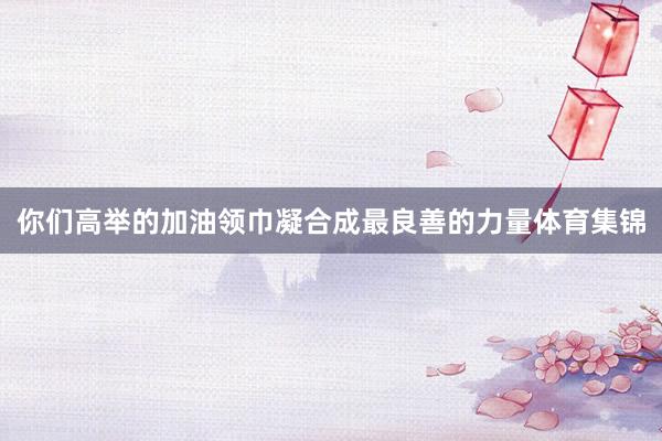 你们高举的加油领巾凝合成最良善的力量体育集锦