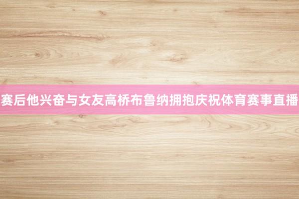 赛后他兴奋与女友高桥布鲁纳拥抱庆祝体育赛事直播