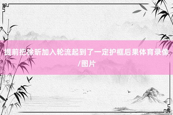 提前把徐昕加入轮流起到了一定护框后果体育录像/图片