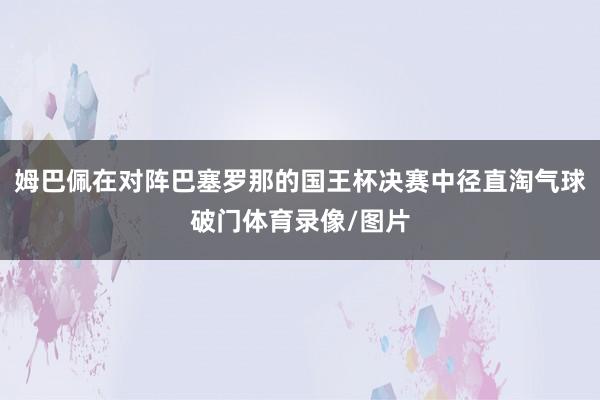 姆巴佩在对阵巴塞罗那的国王杯决赛中径直淘气球破门体育录像/图片
