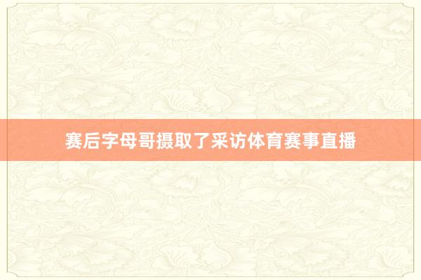 赛后字母哥摄取了采访体育赛事直播