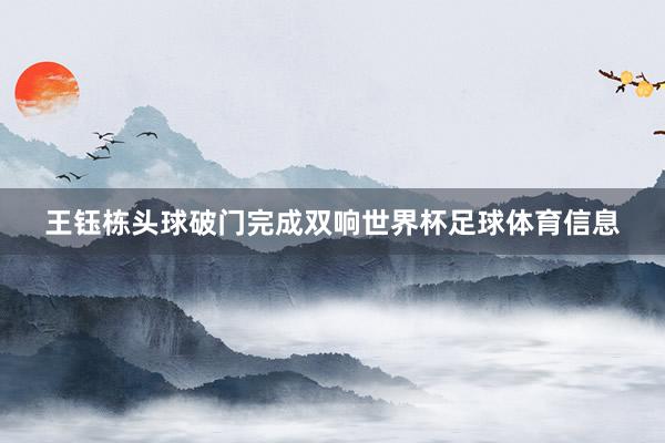 王钰栋头球破门完成双响世界杯足球体育信息