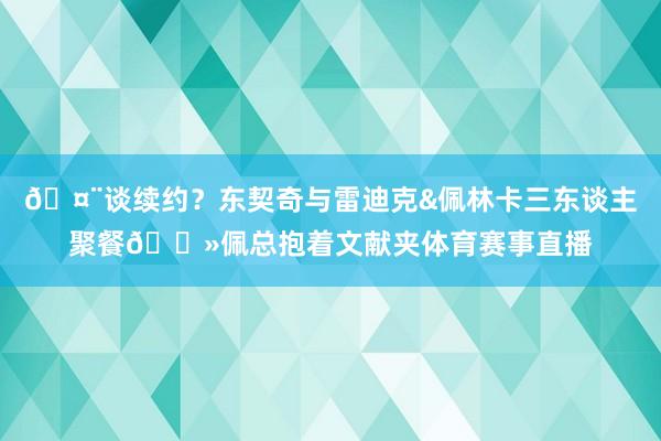 🤨谈续约？东契奇与雷迪克&佩林卡三东谈主聚餐👻佩总抱着文献夹体育赛事直播