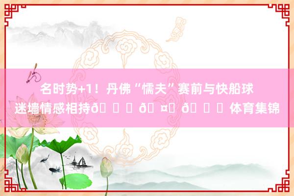 名时势+1！丹佛“懦夫”赛前与快船球迷墙情感相持👀🤙🍟体育集锦