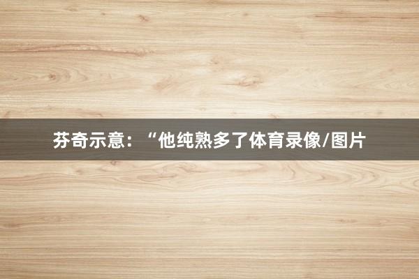 芬奇示意:“他纯熟多了体育录像/图片