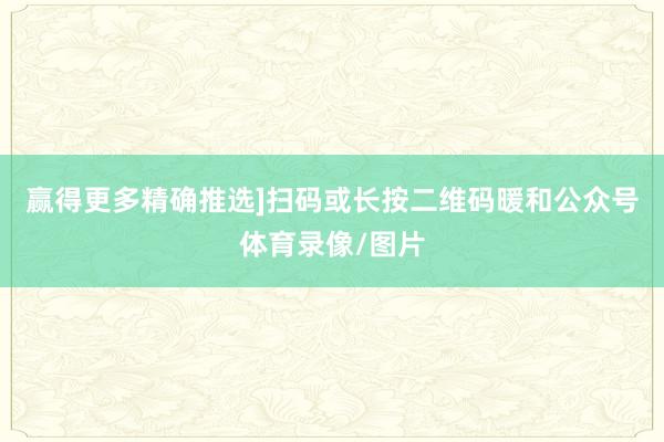 赢得更多精确推选]扫码或长按二维码暖和公众号体育录像/图片