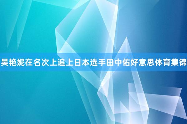 吴艳妮在名次上追上日本选手田中佑好意思体育集锦