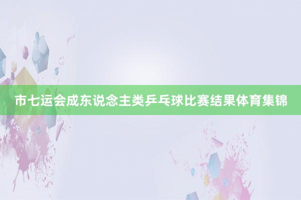 市七运会成东说念主类乒乓球比赛结果体育集锦