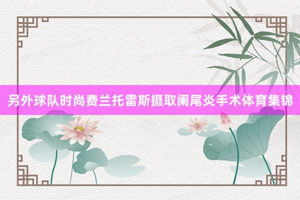 另外球队时尚费兰托雷斯摄取阑尾炎手术体育集锦