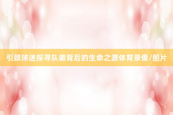 引颈球迷探寻队徽背后的生命之源体育录像/图片