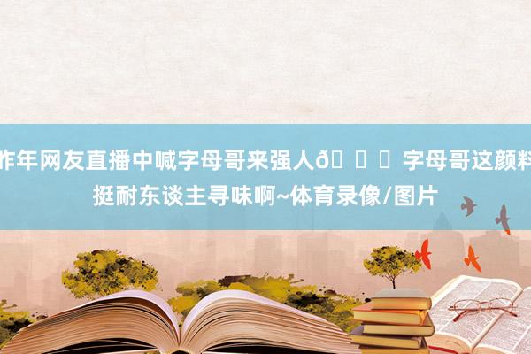 昨年网友直播中喊字母哥来强人😀字母哥这颜料挺耐东谈主寻味啊~体育录像/图片