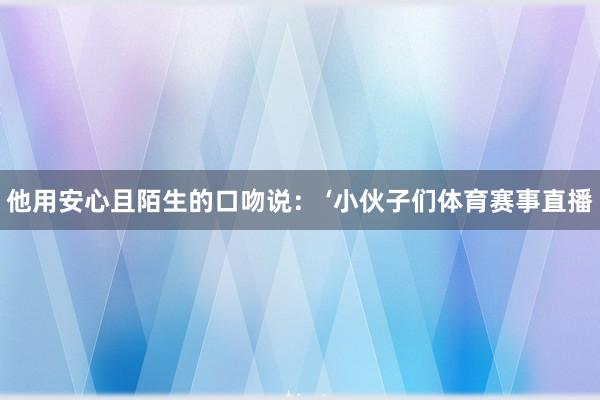 他用安心且陌生的口吻说： ‘小伙子们体育赛事直播