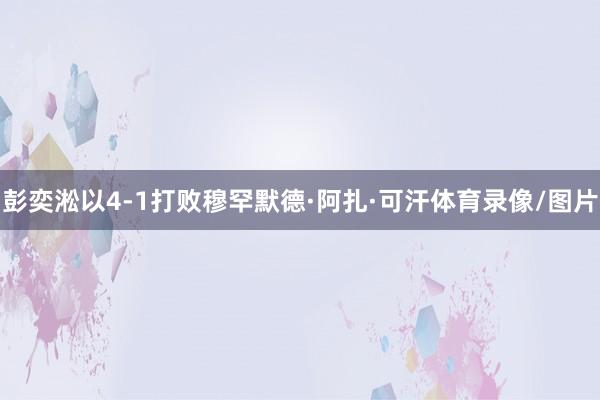 彭奕淞以4-1打败穆罕默德·阿扎·可汗体育录像/图片