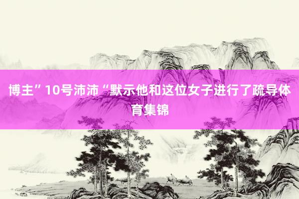 博主”10号沛沛“默示他和这位女子进行了疏导体育集锦