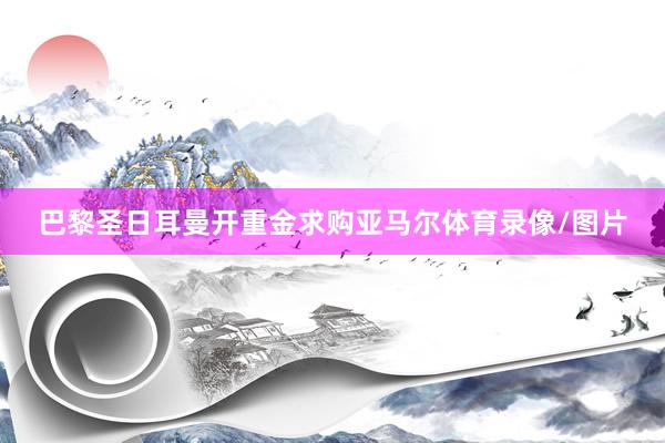 巴黎圣日耳曼开重金求购亚马尔体育录像/图片