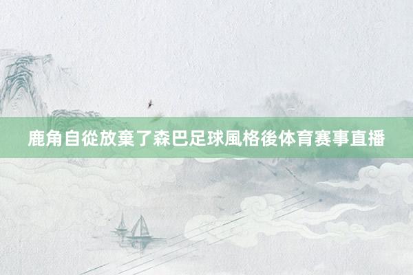 鹿角自從放棄了森巴足球風格後体育赛事直播