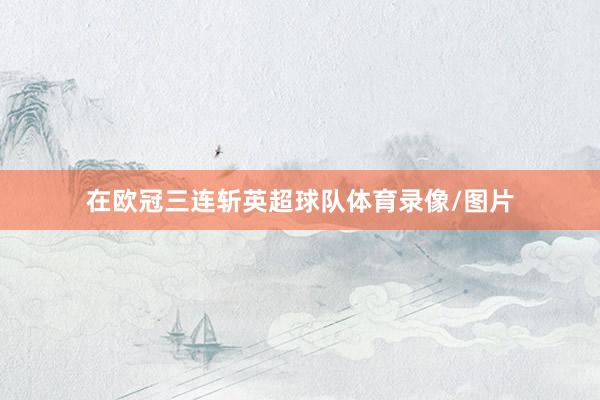 在欧冠三连斩英超球队体育录像/图片
