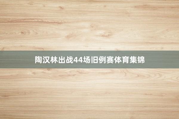 陶汉林出战44场旧例赛体育集锦
