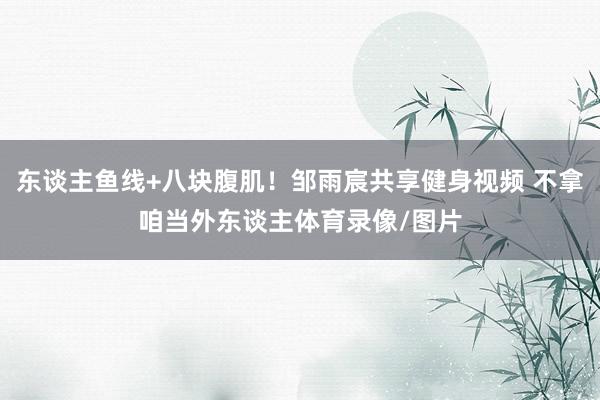 东谈主鱼线+八块腹肌！邹雨宸共享健身视频 不拿咱当外东谈主体育录像/图片