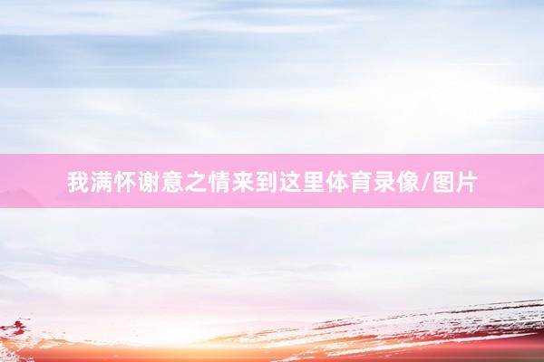 我满怀谢意之情来到这里体育录像/图片
