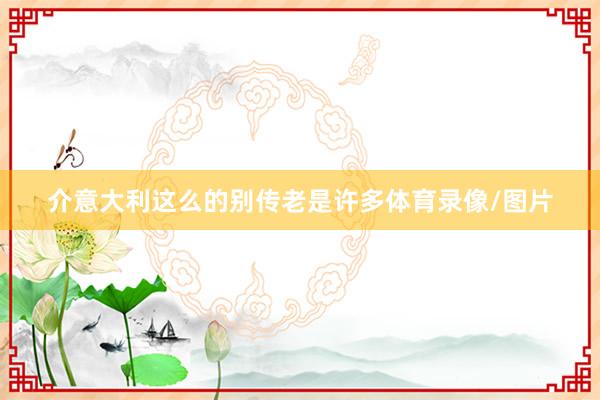 介意大利这么的别传老是许多体育录像/图片