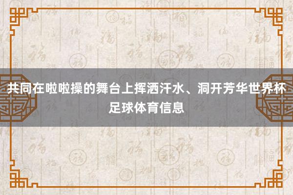 共同在啦啦操的舞台上挥洒汗水、洞开芳华世界杯足球体育信息