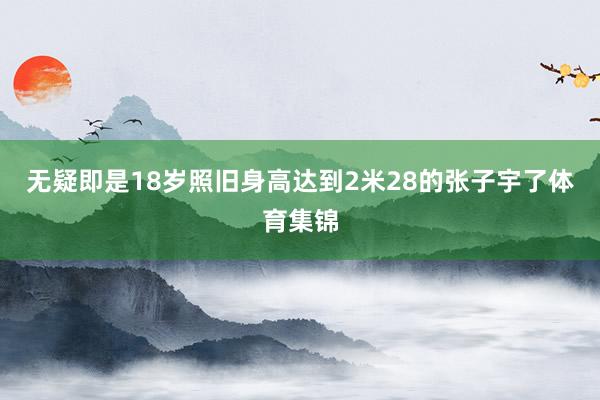无疑即是18岁照旧身高达到2米28的张子宇了体育集锦