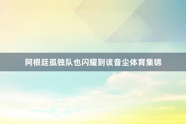 阿根廷孤独队也闪耀到该音尘体育集锦