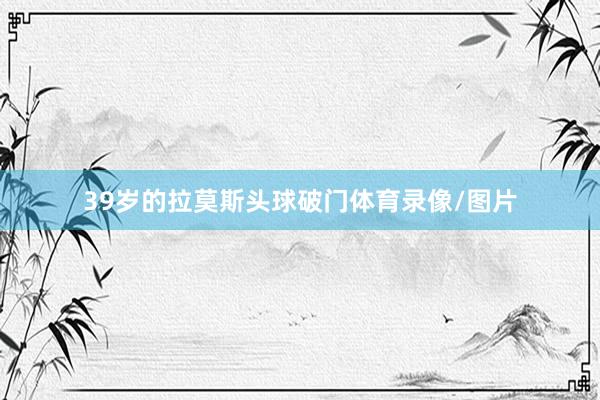 39岁的拉莫斯头球破门体育录像/图片
