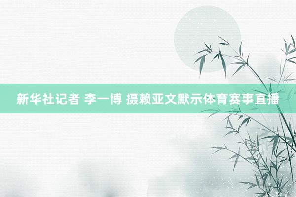新华社记者 李一博 摄赖亚文默示体育赛事直播