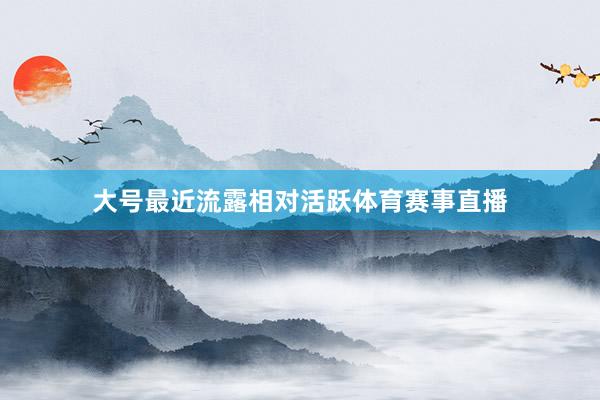 大号最近流露相对活跃体育赛事直播