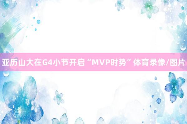 亚历山大在G4小节开启“MVP时势”体育录像/图片