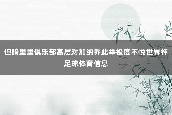 但暗里里俱乐部高层对加纳乔此举极度不悦世界杯足球体育信息